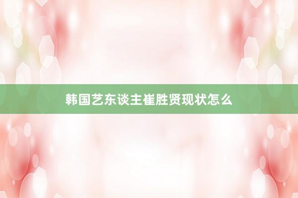 韩国艺东谈主崔胜贤现状怎么