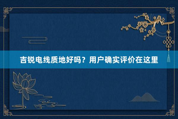 吉锐电线质地好吗？用户确实评价在这里